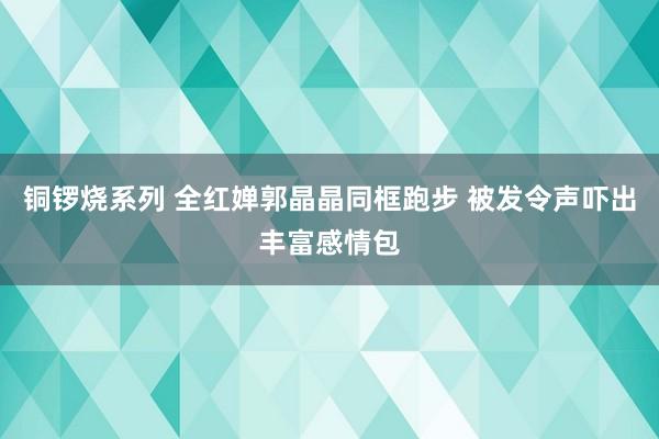 铜锣烧系列 全红婵郭晶晶同框跑步 被发令声吓出丰富感情包