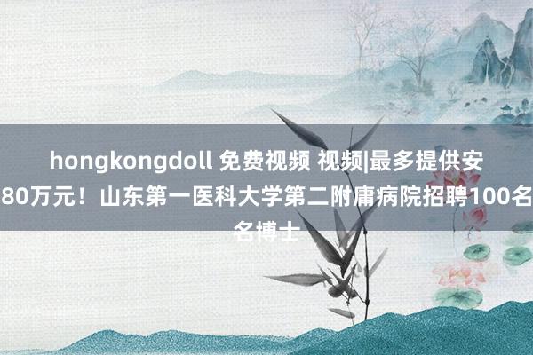 hongkongdoll 免费视频 视频|最多提供安家费80万元！山东第一医科大学第二附庸病院招聘100名博士