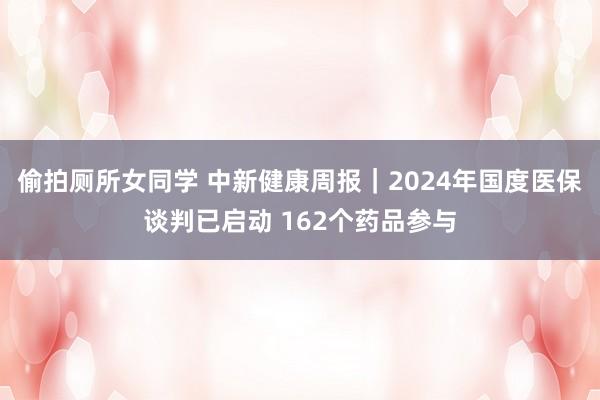 偷拍厕所女同学 中新健康周报｜2024年国度医保谈判已启动 162个药品参与