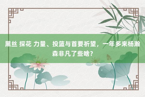 黑丝 探花 力量、投篮与首要祈望，一年多来杨瀚森非凡了些啥？