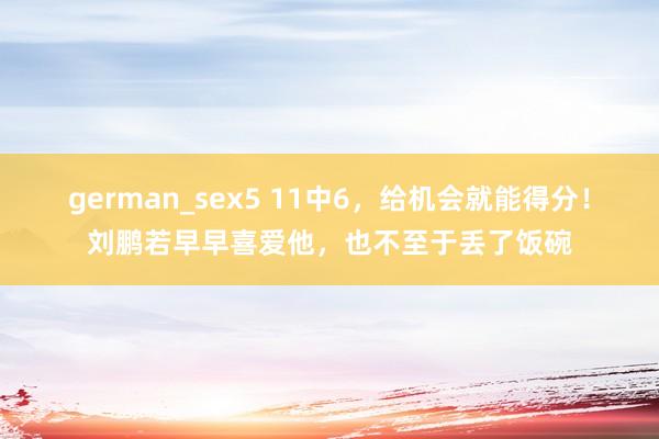 german_sex5 11中6，给机会就能得分！刘鹏若早早喜爱他，也不至于丢了饭碗