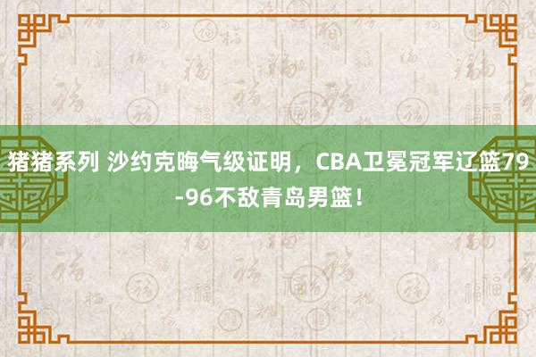 猪猪系列 沙约克晦气级证明，CBA卫冕冠军辽篮79-96不敌青岛男篮！