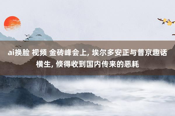 ai换脸 视频 金砖峰会上， 埃尔多安正与普京趣话横生， 倏得收到国内传来的恶耗