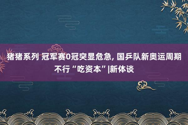 猪猪系列 冠军赛0冠突显危急， 国乒队新奥运周期不行“吃资本”|新体谈