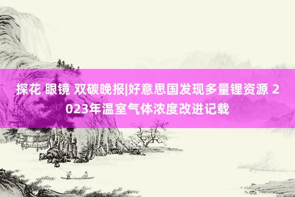 探花 眼镜 双碳晚报|好意思国发现多量锂资源 2023年温室气体浓度改进记载