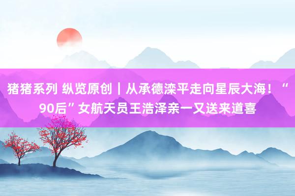 猪猪系列 纵览原创｜从承德滦平走向星辰大海！“90后”女航天员王浩泽亲一又送来道喜