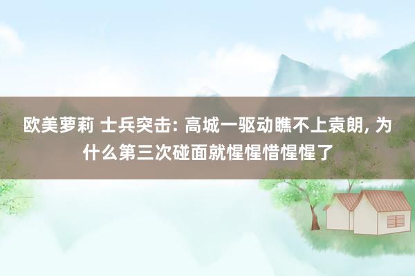 欧美萝莉 士兵突击: 高城一驱动瞧不上袁朗， 为什么第三次碰面就惺惺惜惺惺了