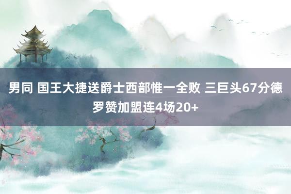 男同 国王大捷送爵士西部惟一全败 三巨头67分德罗赞加盟连4场20+