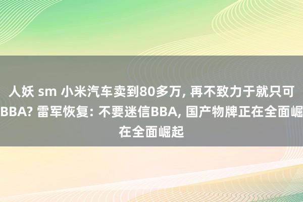 人妖 sm 小米汽车卖到80多万， 再不致力于就只可开BBA? 雷军恢复: 不要迷信BBA， 国产物牌正在全面崛起