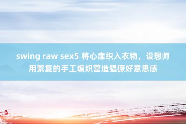 swing raw sex5 将心扉织入衣物，设想师用繁复的手工编织营造猖獗好意思感