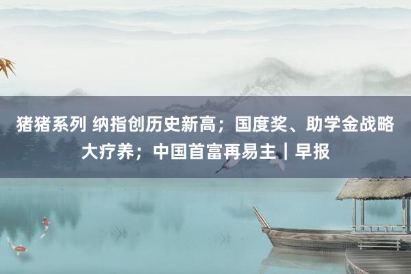 猪猪系列 纳指创历史新高；国度奖、助学金战略大疗养；中国首富再易主｜早报