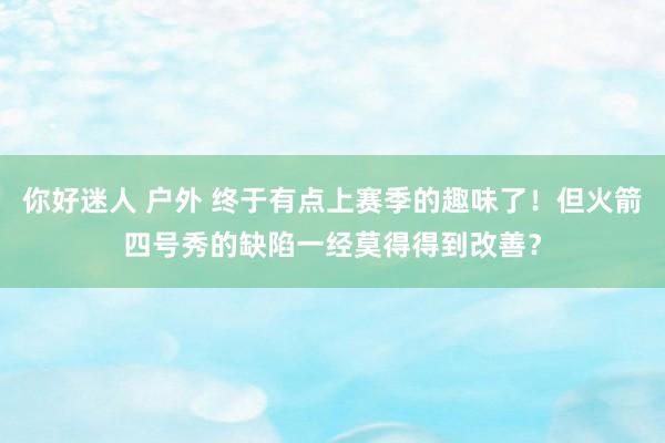 你好迷人 户外 终于有点上赛季的趣味了！但火箭四号秀的缺陷一经莫得得到改善？