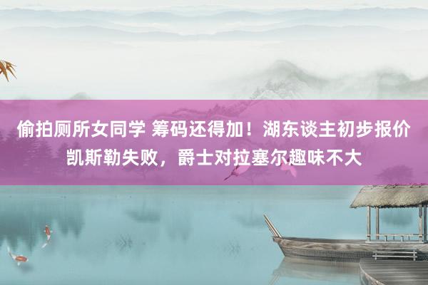 偷拍厕所女同学 筹码还得加！湖东谈主初步报价凯斯勒失败，爵士对拉塞尔趣味不大