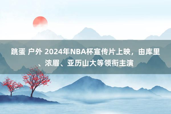 跳蛋 户外 2024年NBA杯宣传片上映，由库里、浓眉、亚历山大等领衔主演