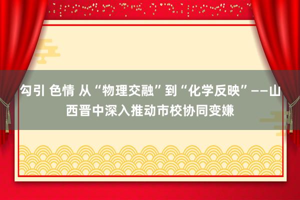 勾引 色情 从“物理交融”到“化学反映”——山西晋中深入推动市校协同变嫌