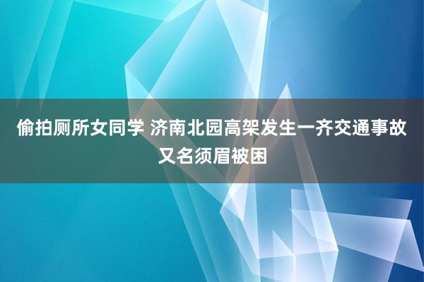 偷拍厕所女同学 济南北园高架发生一齐交通事故又名须眉被困