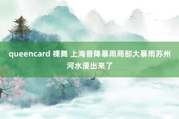 queencard 裸舞 上海普降暴雨局部大暴雨苏州河水漫出来了