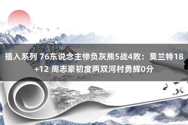 插入系列 76东说念主惨负灰熊5战4败：莫兰特18+12 周志豪初度两双河村勇辉0分