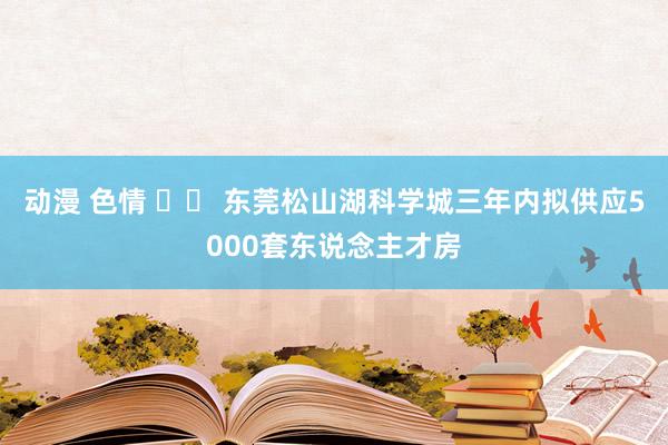 动漫 色情 		 东莞松山湖科学城三年内拟供应5000套东说念主才房