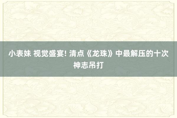 小表妹 视觉盛宴! 清点《龙珠》中最解压的十次神志吊打