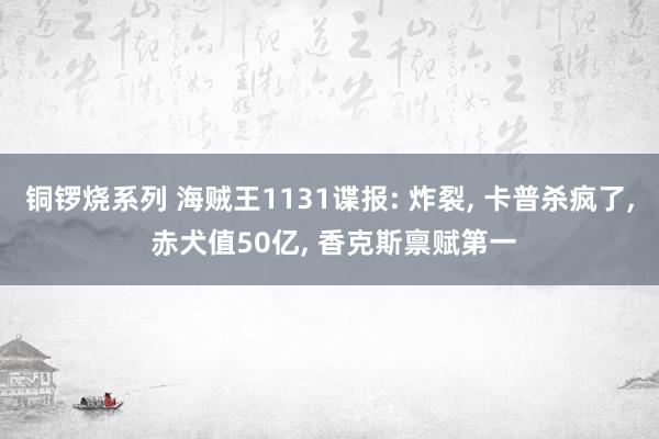 铜锣烧系列 海贼王1131谍报: 炸裂， 卡普杀疯了， 赤犬值50亿， 香克斯禀赋第一