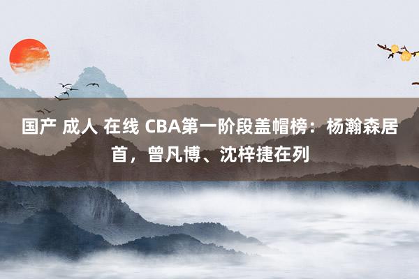 国产 成人 在线 CBA第一阶段盖帽榜：杨瀚森居首，曾凡博、沈梓捷在列