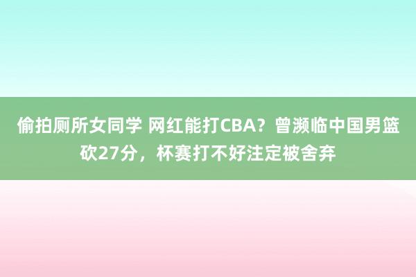 偷拍厕所女同学 网红能打CBA？曾濒临中国男篮砍27分，杯赛打不好注定被舍弃