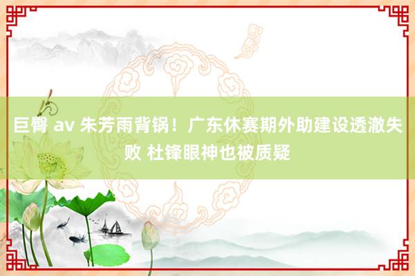 巨臀 av 朱芳雨背锅！广东休赛期外助建设透澈失败 杜锋眼神也被质疑