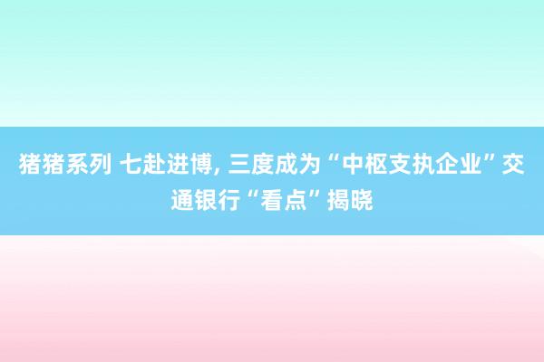 猪猪系列 七赴进博， 三度成为“中枢支执企业”交通银行“看点”揭晓