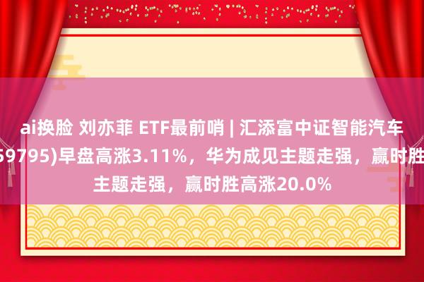 ai换脸 刘亦菲 ETF最前哨 | 汇添富中证智能汽车主题ETF(159795)早盘高涨3.11%，华为成见主题走强，赢时胜高涨20.0%