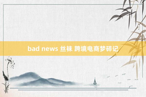 bad news 丝袜 跨境电商梦碎记