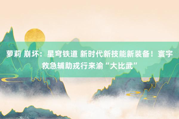 萝莉 崩坏：星穹铁道 新时代新技能新装备！寰宇救急辅助戎行来渝“大比武”