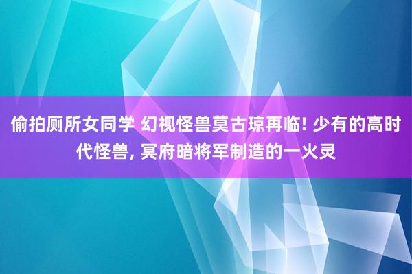 偷拍厕所女同学 幻视怪兽莫古琼再临! 少有的高时代怪兽， 冥府暗将军制造的一火灵