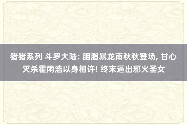 猪猪系列 斗罗大陆: 胭脂暴龙南秋秋登场， 甘心灭杀霍雨浩以身相许! 终末逼出邪火圣女