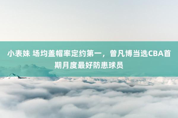 小表妹 场均盖帽率定约第一，曾凡博当选CBA首期月度最好防患球员