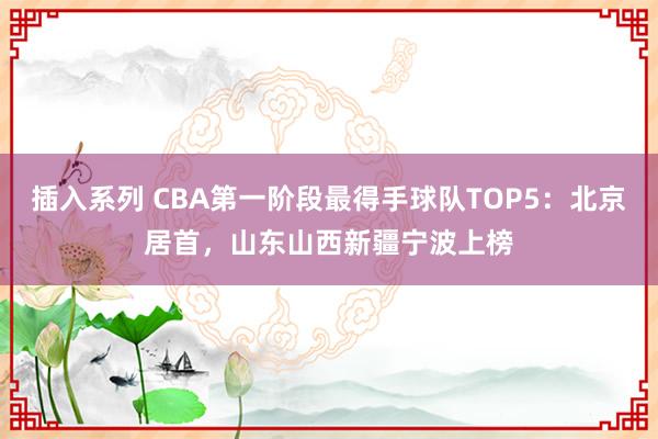 插入系列 CBA第一阶段最得手球队TOP5：北京居首，山东山西新疆宁波上榜