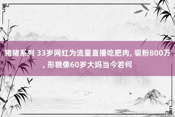 猪猪系列 33岁网红为流量直播吃肥肉， 吸粉800万， 形貌像60岁大妈当今若何