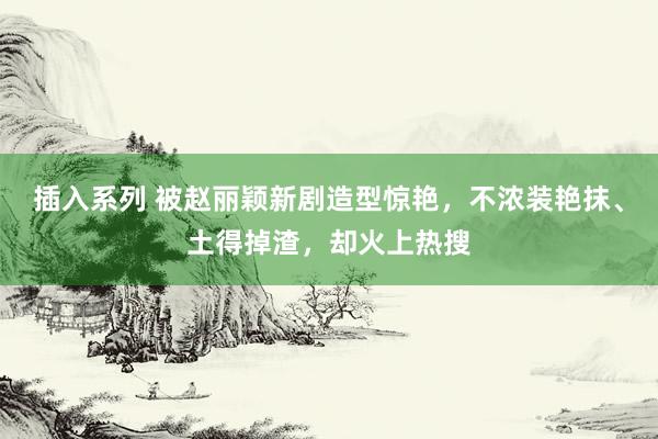 插入系列 被赵丽颖新剧造型惊艳，不浓装艳抹、土得掉渣，却火上热搜