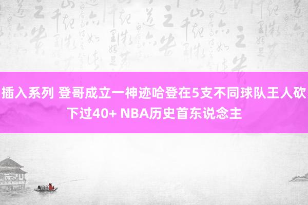 插入系列 登哥成立一神迹哈登在5支不同球队王人砍下过40+ NBA历史首东说念主