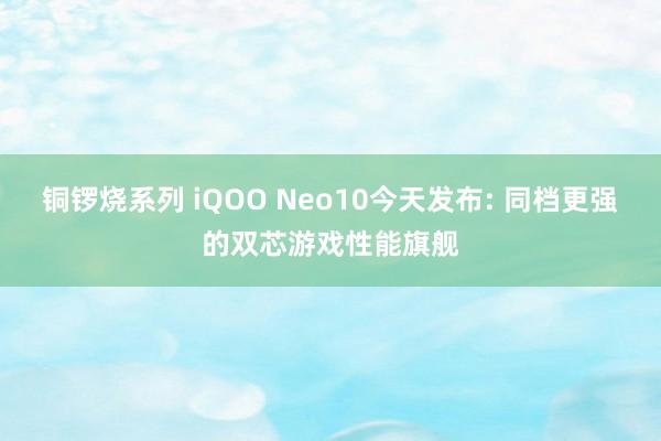 铜锣烧系列 iQOO Neo10今天发布: 同档更强的双芯游戏性能旗舰