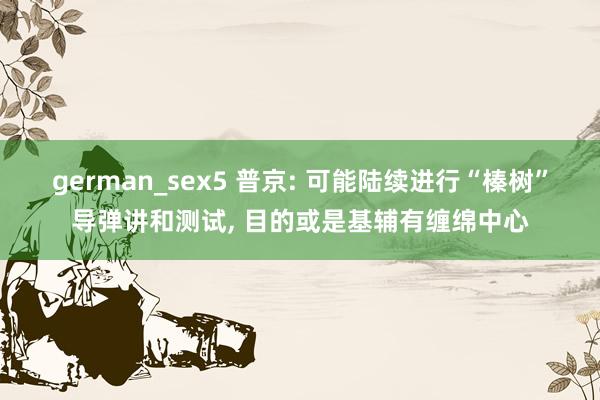 german_sex5 普京: 可能陆续进行“榛树”导弹讲和测试， 目的或是基辅有缠绵中心