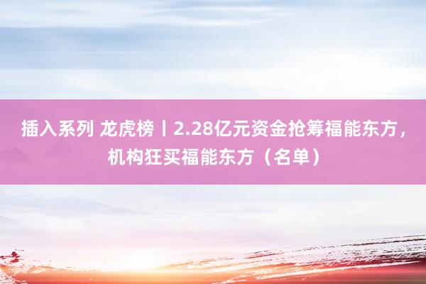 插入系列 龙虎榜丨2.28亿元资金抢筹福能东方，机构狂买福能东方（名单）