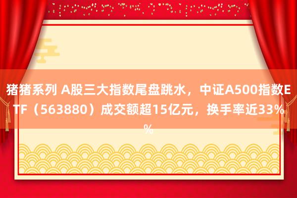 猪猪系列 A股三大指数尾盘跳水，中证A500指数ETF（563880）成交额超15亿元，换手率近33%