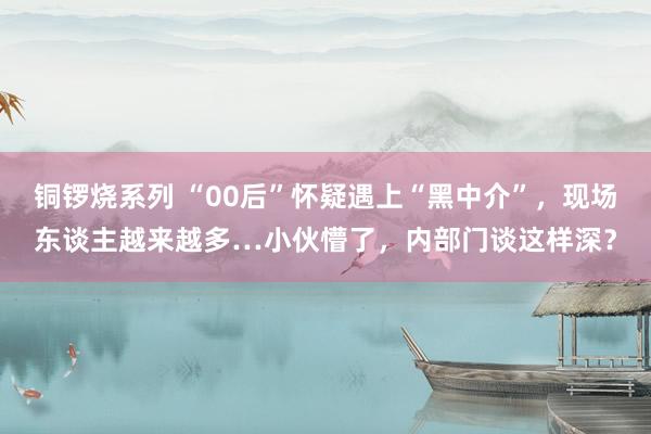 铜锣烧系列 “00后”怀疑遇上“黑中介”，现场东谈主越来越多…小伙懵了，内部门谈这样深？