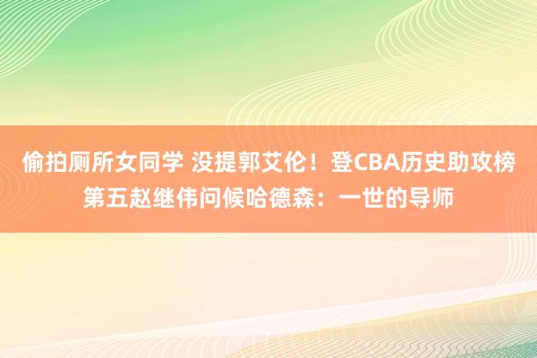 偷拍厕所女同学 没提郭艾伦！登CBA历史助攻榜第五赵继伟问候哈德森：一世的导师