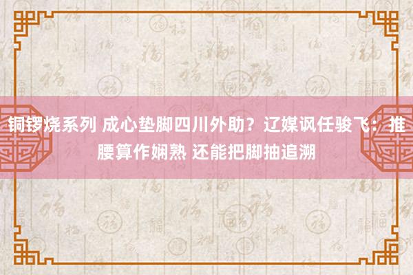 铜锣烧系列 成心垫脚四川外助？辽媒讽任骏飞：推腰算作娴熟 还能把脚抽追溯