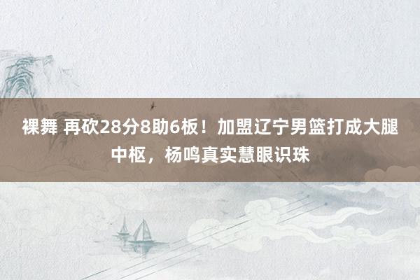 裸舞 再砍28分8助6板！加盟辽宁男篮打成大腿中枢，杨鸣真实慧眼识珠