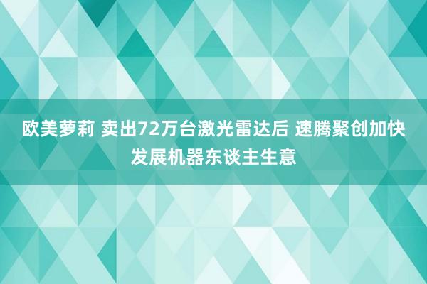 欧美萝莉 卖出72万台激光雷达后 速腾聚创加快发展机器东谈主生意