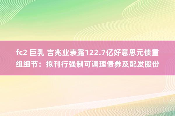 fc2 巨乳 吉兆业表露122.7亿好意思元债重组细节：拟刊行强制可调理债券及配发股份