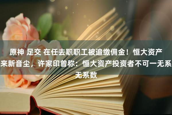 原神 足交 在任去职职工被追缴佣金！恒大资产传来新音尘，许家印曾称：恒大资产投资者不可一无系数